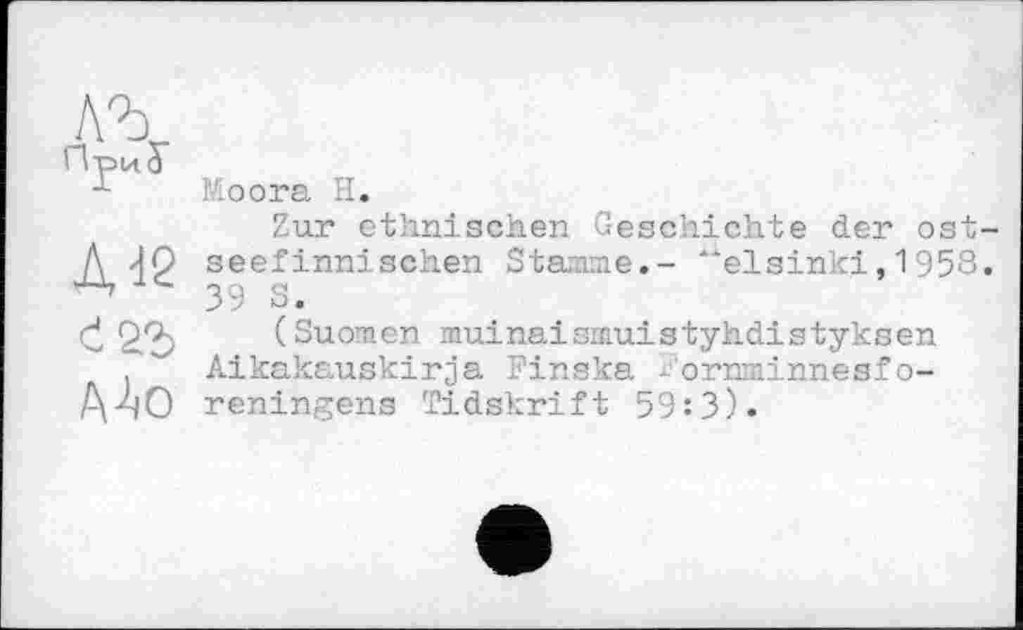 ﻿Moога H.
Zur ethnischen Geschichte der ost seefinnischen Stamme.- “elsinki,1958 39 S.
(Suomen muinaismuistyhdistyksen Alkakauskirja Finska ^'ornminnesf o-reningens Tidskrift 59:3).